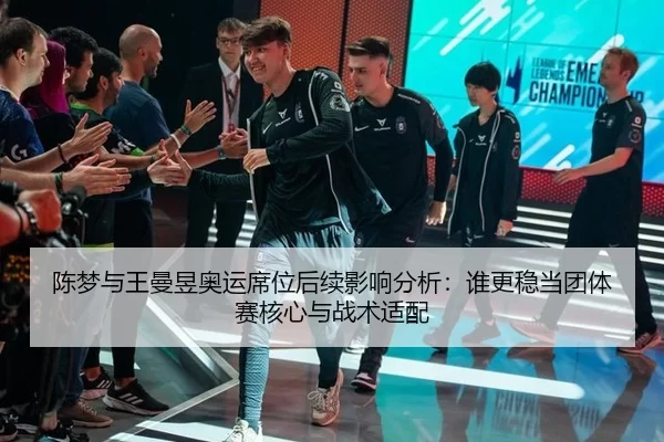 陈梦与王曼昱奥运席位后续影响分析：谁更稳当团体赛核心与战术适配