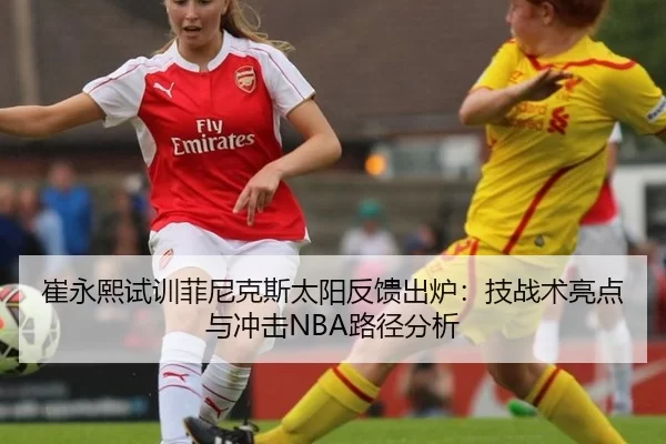 崔永熙试训菲尼克斯太阳反馈出炉：技战术亮点与冲击NBA路径分析
