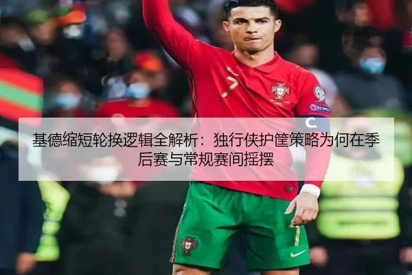 基德缩短轮换逻辑全解析：独行侠护筐策略为何在季后赛与常规赛间摇摆